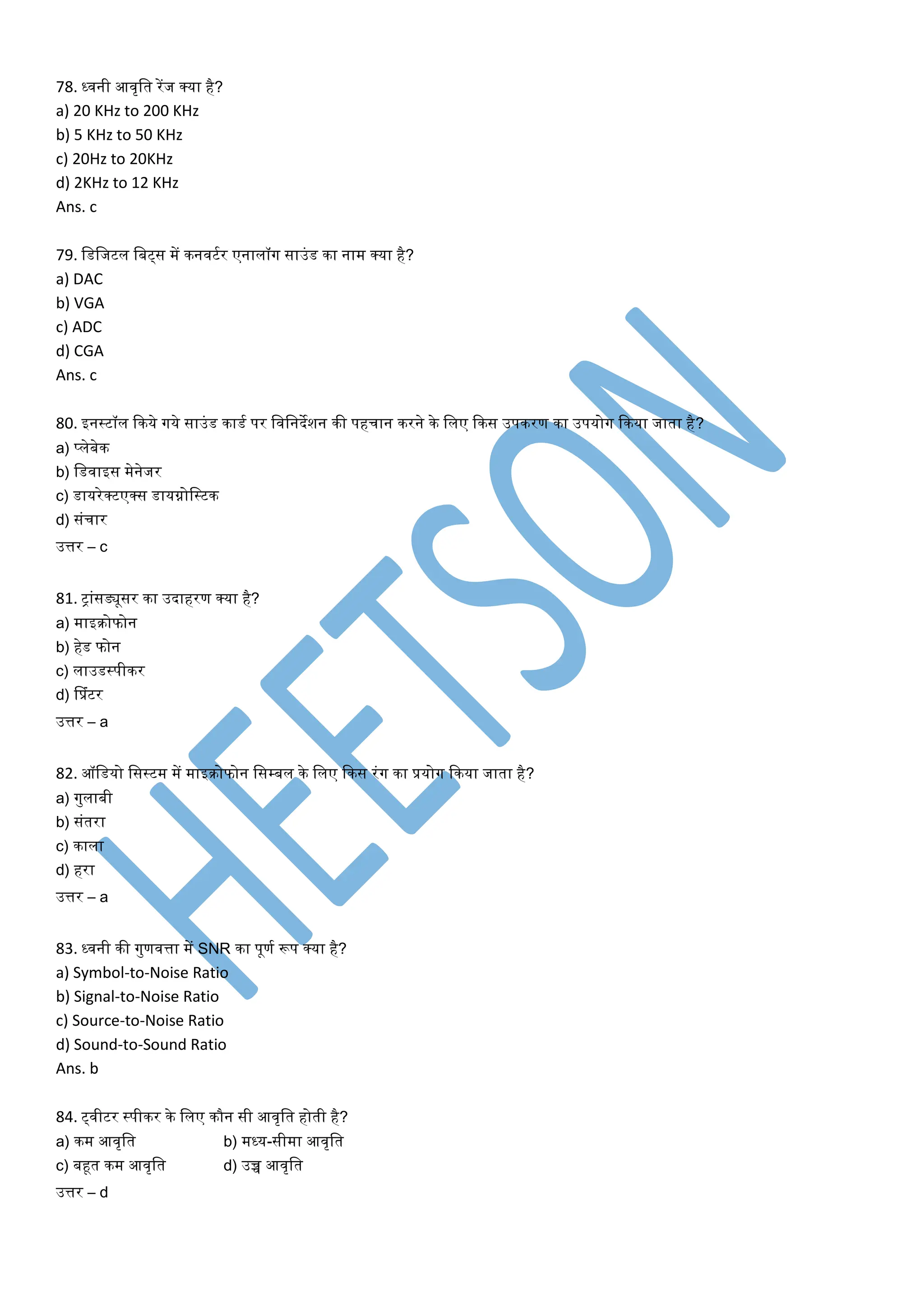 78. ध्वनी आवृलर् रेंज क्या है?
a) 20 KHz to 200 KHz
b) 5 KHz to 50 KHz
c) 20Hz to 20KHz
d) 2KHz to 12 KHz
Ans. c
79. लडलजटल लबट्स में िनवटतर एनालॉग साउांड िा नाम क्या है?
a) DAC
b) VGA
c) ADC
d) CGA
Ans. c
80. इनस्टॉल किये गये साउांड िाडत पर लवलनदेशन िी पहचान िरने िे ललए किस उपिरण िा उपयोग किया जार्ा है?
a) प्लेबेि
b) लडवाइस मेनेजर
c) डायरेक्टएक्स डायग्नोलस्टि
d) सांचार
उत्तर – c
81. िाांसड्यूसर िा उदाहरण क्या है?
a) माइिोफोन
b) हेड फोन
c) लाउडस्पीिर
d) सप्रांटर
उत्तर – a
82. ऑलडयो लसस्टम में माइिोफोन लसम्बल िे ललए किस रांग िा प्रयोग किया जार्ा है?
a) गुलाबी
b) सांर्रा
c) िाला
d) हरा
उत्तर – a
83. ध्वनी िी गुणवत्ता में SNR िा पूणत रूप क्या है?
a) Symbol-to-Noise Ratio
b) Signal-to-Noise Ratio
c) Source-to-Noise Ratio
d) Sound-to-Sound Ratio
Ans. b
84. ट्वीटर स्पीिर िे ललए िौन सी आवृलर् होर्ी है?
a) िम आवृलर् b) मध्य-सीमा आवृलर्
c) बहूर् िम आवृलर् d) उच्च आवृलर्
उत्तर – d
 