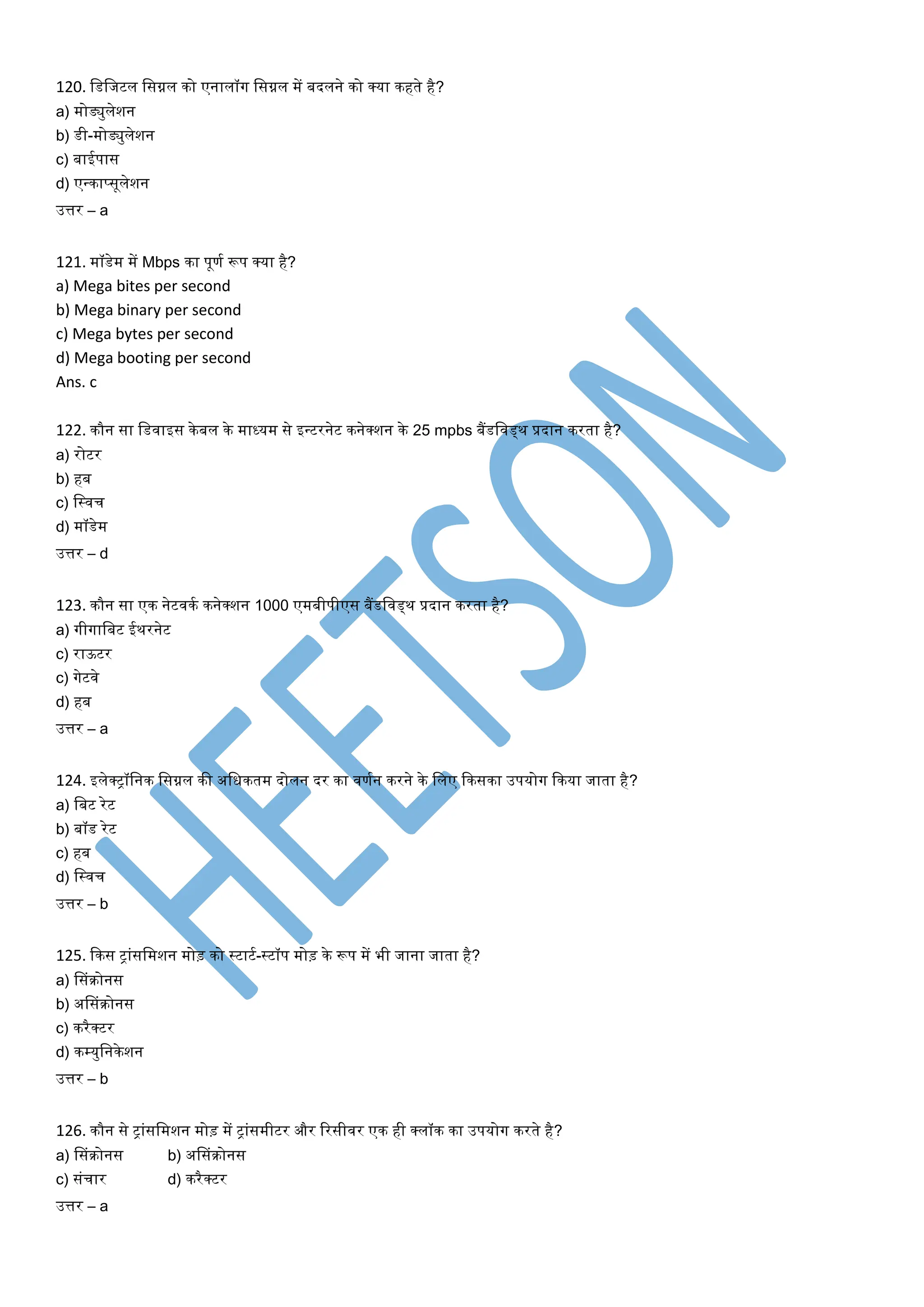 120. लडलजटल लसग्नल िो एनालॉग लसग्नल में बदलने िो क्या िहर्े है?
a) मोड्युलेशन
b) डी-मोड्युलेशन
c) बाईपास
d) एन्िाप्सूलेशन
उत्तर – a
121. मॉडेम में Mbps िा पूणत रूप क्या है?
a) Mega bites per second
b) Mega binary per second
c) Mega bytes per second
d) Mega booting per second
Ans. c
122. िौन सा लडवाइस िे बल िे माध्यम से इन्टरनेट िनेक्शन िे 25 mpbs बैंडलवड्थ प्रदान िरर्ा है?
a) रोटर
b) हब
c) लस्वच
d) मॉडेम
उत्तर – d
123. िौन सा एि नेटवित िनेक्शन 1000 एमबीपीएस बैंडलवड्थ प्रदान िरर्ा है?
a) गीगालबट ईथरनेट
c) राऊटर
c) गेटवे
d) हब
उत्तर – a
124. इलेक्िॉलनि लसग्नल िी अलधिर्म दोलन दर िा वणतन िरने िे ललए किसिा उपयोग किया जार्ा है?
a) लबट रेट
b) बॉड रेट
c) हब
d) लस्वच
उत्तर – b
125. किस िाांसलमशन मोड़ िो स्टाटत-स्टॉप मोड़ िे रूप में भी जाना जार्ा है?
a) ससांिोनस
b) अससांिोनस
c) िरैक्टर
d) िम्युलनिेशन
उत्तर – b
126. िौन से िाांसलमशन मोड़ में िाांसमीटर और ररसीवर एि ही क्लॉि िा उपयोग िरर्े है?
a) ससांिोनस b) अससांिोनस
c) सांचार d) िरैक्टर
उत्तर – a
 