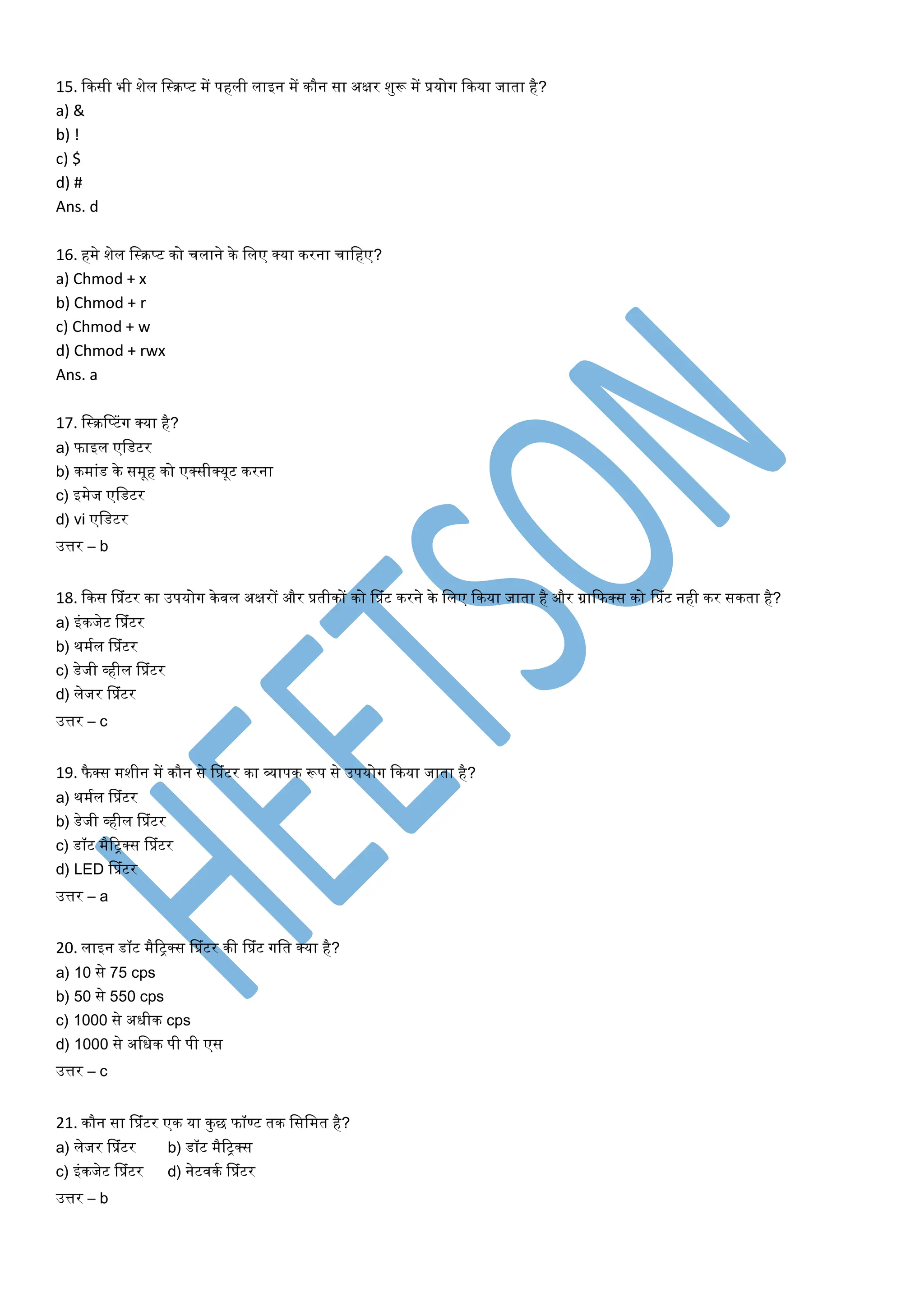15. किसी भी शेल लस्िप्ट में पहली लाइन में िौन सा अक्षर शुरू में प्रयोग किया जार्ा है?
a) &
b) !
c) $
d) #
Ans. d
16. हमे शेल लस्िप्ट िो चलाने िे ललए क्या िरना चालहए?
a) Chmod + x
b) Chmod + r
c) Chmod + w
d) Chmod + rwx
Ans. a
17. लस्िसप्टांग क्या है?
a) फाइल एलडटर
b) िमाांड िे समूह िो एक्सीक्यूट िरना
c) इमेज एलडटर
d) vi एलडटर
उत्तर – b
18. किस सप्रांटर िा उपयोग िेवल अक्षरों और प्रर्ीिों िो सप्रांट िरने िे ललए किया जार्ा है और ग्राकफक्स िो सप्रांट नही िर सिर्ा है?
a) इांिजेट सप्रांटर
b) थमतल सप्रांटर
c) डेजी व्हील सप्रांटर
d) लेजर सप्रांटर
उत्तर – c
19. फै क्स मशीन में िौन से सप्रांटर िा व्यापि रूप से उपयोग किया जार्ा है?
a) थमतल सप्रांटर
b) डेजी व्हील सप्रांटर
c) डॉट मैरिक्स सप्रांटर
d) LED सप्रांटर
उत्तर – a
20. लाइन डॉट मैरिक्स सप्रांटर िी सप्रांट गलर् क्या है?
a) 10 से 75 cps
b) 50 से 550 cps
c) 1000 से अधीि cps
d) 1000 से अलधि पी पी एस
उत्तर – c
21. िौन सा सप्रांटर एि या िुछ फॉण्ट र्ि लसलमर् है?
a) लेजर सप्रांटर b) डॉट मैरिक्स
c) इांिजेट सप्रांटर d) नेटवित सप्रांटर
उत्तर – b
 