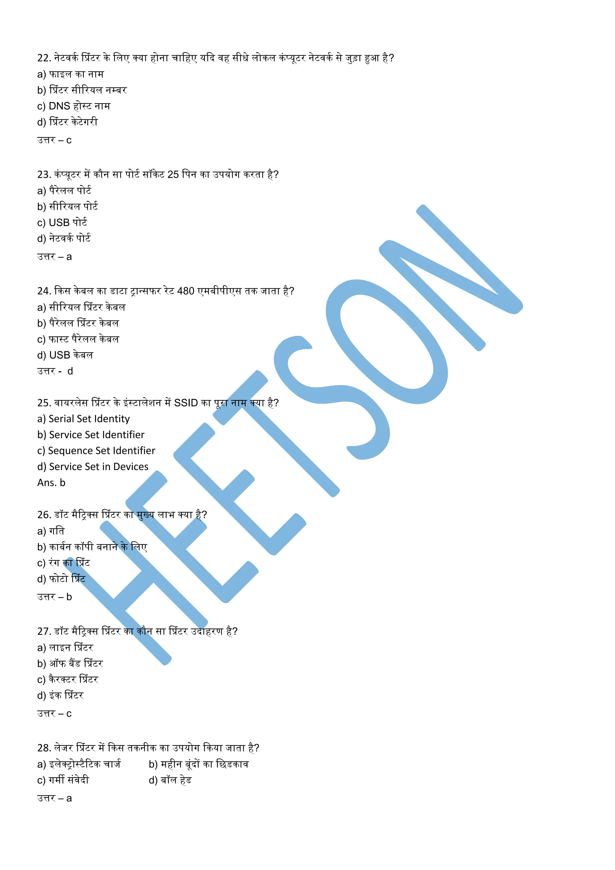 22. नेटवित सप्रांटर िे ललए क्या होना चालहए यकद वह सीधे लोिल िां प्यूटर नेटवित से जुड़ा हुआ है?
a) फाइल िा नाम
b) सप्रांटर सीररयल नम्बर
c) DNS होस्ट नाम
d) सप्रांटर िेटेगरी
उत्तर – c
23. िांप्यूटर में िौन सा पोटत सॉिेट 25 लपन िा उपयोग िरर्ा है?
a) पैरेलल पोटत
b) सीररयल पोटत
c) USB पोटत
d) नेटवित पोटत
उत्तर – a
24. किस िेबल िा डाटा िान्सफर रेट 480 एमबीपीएस र्ि जार्ा है?
a) सीररयल सप्रांटर िे बल
b) पैरेलल सप्रांटर िेबल
c) फास्ट पैरेलल िे बल
d) USB िे बल
उत्तर - d
25. वायरलेस सप्रांटर िे इांस्टालेशन में SSID िा पूरा नाम क्या है?
a) Serial Set Identity
b) Service Set Identifier
c) Sequence Set Identifier
d) Service Set in Devices
Ans. b
26. डॉट मैरिक्स सप्रांटर िा मुख्य लाभ क्या है?
a) गलर्
b) िाबतन िॉपी बनाने िे ललए
c) रांग िा सप्रांट
d) फोटो सप्रांट
उत्तर – b
27. डॉट मैरिक्स सप्रांटर िा िौन सा सप्रांटर उदाहरण है?
a) लाइन सप्रांटर
b) ऑफ बैंड सप्रांटर
c) िैरक्टर सप्रांटर
d) इांि सप्रांटर
उत्तर – c
28. लेजर सप्रांटर में किस र्िनीि िा उपयोग किया जार्ा है?
a) इलेक्िोस्टैरटि चाजत b) महीन बूांदों िा लछडिाव
c) गमी सांवेदी d) बॉल हेड
उत्तर – a
 