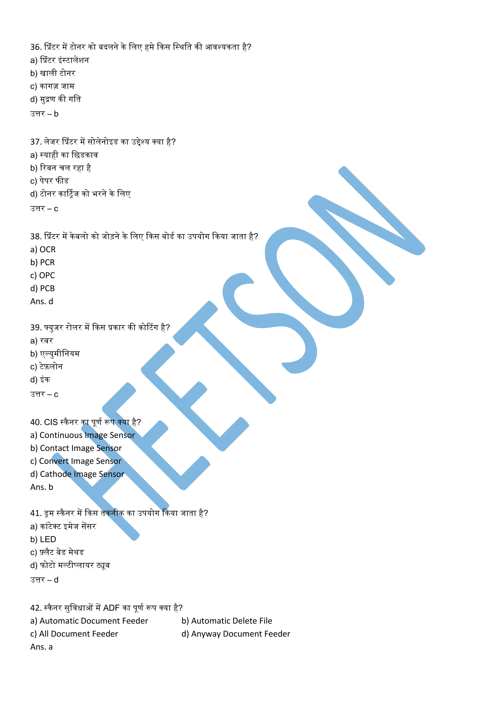 36. सप्रांटर में टोनर िो बदलने िे ललए हमे किस लस्थलर् िी आवश्यिर्ा है?
a) सप्रांटर इांस्टालेशन
b) खाली टोनर
c) िागज़ जाम
d) मुद्रण िी गलर्
उत्तर – b
37. लेजर सप्रांटर में सोलेनोइड िा उद्देश्य क्या है?
a) स्याही िा लछडिाव
b) ररबन चल रहा है
c) पेपर फीड
d) टोनर िार्ट्ितज िो भरने िे ललए
उत्तर – c
38. सप्रांटर में िेबलो िो जोड़ने िे ललए किस बोडत िा उपयोग किया जार्ा है?
a) OCR
b) PCR
c) OPC
d) PCB
Ans. d
39. फ्युजर रोलर में किस प्रिार िी िोटटांग है?
a) रबर
b) एर्लयुमीलनयम
c) टेफ़लोन
d) इांि
उत्तर – c
40. CIS स्िैनर िा पूणत रूप क्या है?
a) Continuous Image Sensor
b) Contact Image Sensor
c) Convert Image Sensor
d) Cathode Image Sensor
Ans. b
41. ड्रम स्िैनर में किस र्िनीि िा उपयोग किया जार्ा है?
a) िाांटेक्ट इमेज सेंसर
b) LED
c) फ़्लैट बेड मेथड
d) फोटो मर्लटीप्लायर ट्यूब
उत्तर – d
42. स्िैनर सुलवधाओं में ADF िा पूणत रूप क्या है?
a) Automatic Document Feeder b) Automatic Delete File
c) All Document Feeder d) Anyway Document Feeder
Ans. a
 