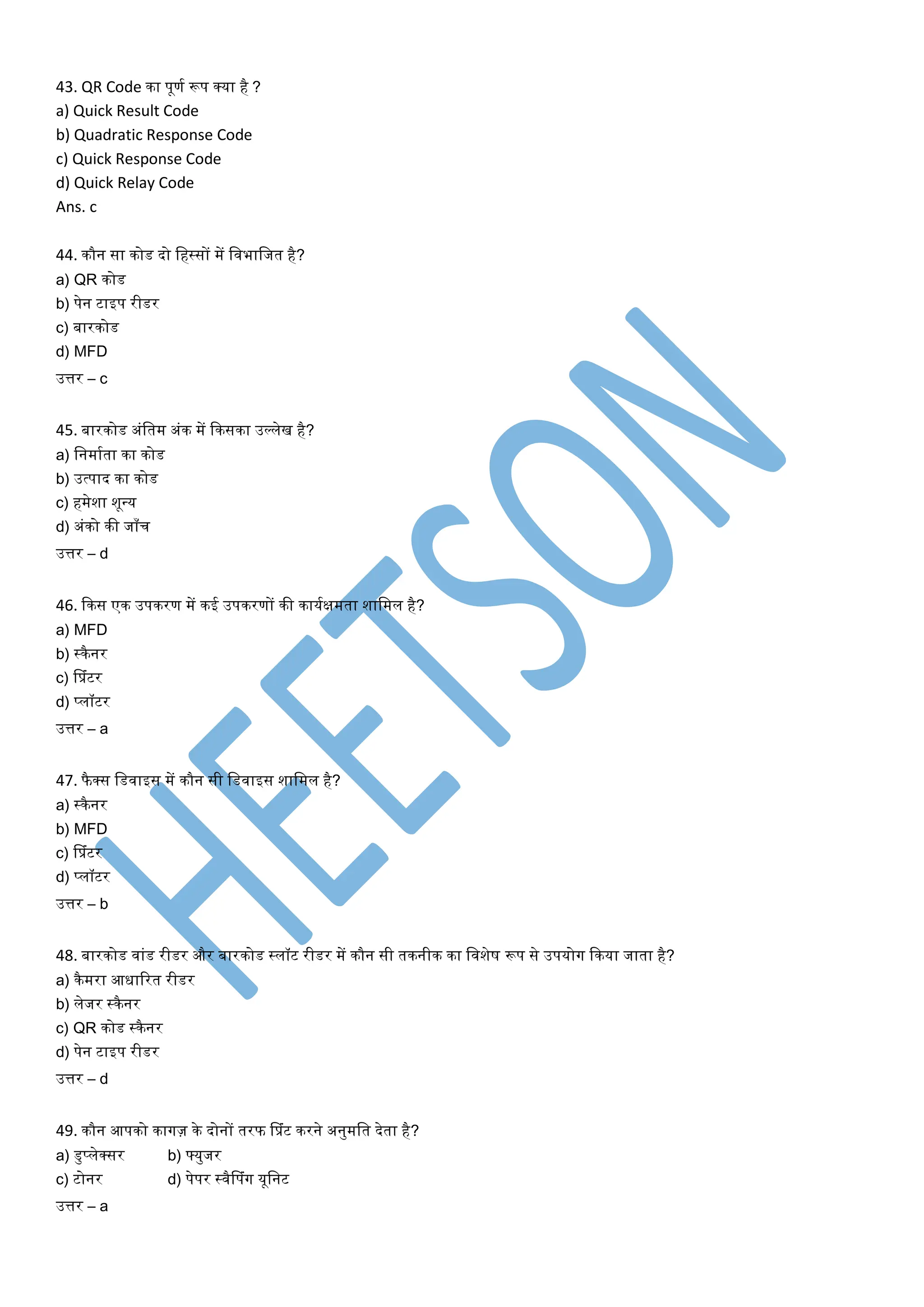 43. QR Code िा पूणत रूप क्या है ?
a) Quick Result Code
b) Quadratic Response Code
c) Quick Response Code
d) Quick Relay Code
Ans. c
44. िौन सा िोड दो लहस्सों में लवभालजर् है?
a) QR िोड
b) पेन टाइप रीडर
c) बारिोड
d) MFD
उत्तर – c
45. बारिोड अांलर्म अांि में किसिा उर्ललेख है?
a) लनमातर्ा िा िोड
b) उत्पाद िा िोड
c) हमेशा शून्य
d) अांिो िी जााँच
उत्तर – d
46. किस एि उपिरण में िई उपिरणों िी िायतक्षमर्ा शालमल है?
a) MFD
b) स्िैनर
c) सप्रांटर
d) प्लॉटर
उत्तर – a
47. फै क्स लडवाइस में िौन सी लडवाइस शालमल है?
a) स्िैनर
b) MFD
c) सप्रांटर
d) प्लॉटर
उत्तर – b
48. बारिोड वाांड रीडर और बारिोड स्लॉट रीडर में िौन सी र्िनीि िा लवशेष रूप से उपयोग किया जार्ा है?
a) िैमरा आधाररर् रीडर
b) लेजर स्िैनर
c) QR िोड स्िैनर
d) पेन टाइप रीडर
उत्तर – d
49. िौन आपिो िागज़ िे दोनों र्रफ सप्रांट िरने अनुमलर् देर्ा है?
a) डुप्लेक्सर b) फ्युजर
c) टोनर d) पेपर स्वैसपांग यूलनट
उत्तर – a
 