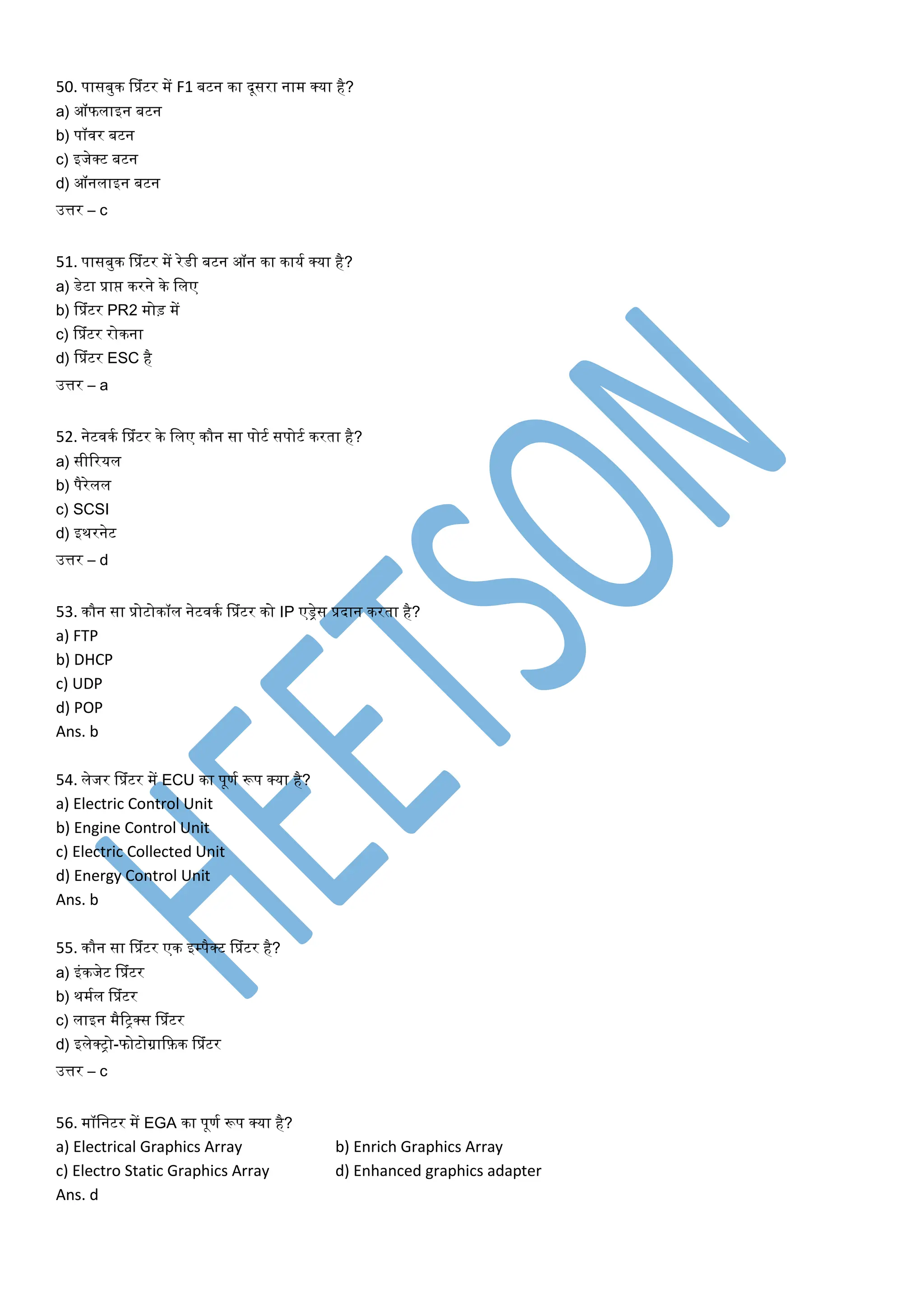 50. पासबुि सप्रांटर में F1 बटन िा दूसरा नाम क्या है?
a) ऑफलाइन बटन
b) पॉवर बटन
c) इजेक्ट बटन
d) ऑनलाइन बटन
उत्तर – c
51. पासबुि सप्रांटर में रेडी बटन ऑन िा िायत क्या है?
a) डेटा प्राप्त िरने िे ललए
b) सप्रांटर PR2 मोड़ में
c) सप्रांटर रोिना
d) सप्रांटर ESC है
उत्तर – a
52. नेटवित सप्रांटर िे ललए िौन सा पोटत सपोटत िरर्ा है?
a) सीररयल
b) पैरेलल
c) SCSI
d) इथरनेट
उत्तर – d
53. िौन सा प्रोटोिॉल नेटवित सप्रांटर िो IP एड्रेस प्रदान िरर्ा है?
a) FTP
b) DHCP
c) UDP
d) POP
Ans. b
54. लेजर सप्रांटर में ECU िा पूणत रूप क्या है?
a) Electric Control Unit
b) Engine Control Unit
c) Electric Collected Unit
d) Energy Control Unit
Ans. b
55. िौन सा सप्रांटर एि इम्पैक्ट सप्रांटर है?
a) इांिजेट सप्रांटर
b) थमतल सप्रांटर
c) लाइन मैरिक्स सप्रांटर
d) इलेक्िो-फोटोग्राकफ़ि सप्रांटर
उत्तर – c
56. मॉलनटर में EGA िा पूणत रूप क्या है?
a) Electrical Graphics Array b) Enrich Graphics Array
c) Electro Static Graphics Array d) Enhanced graphics adapter
Ans. d
 