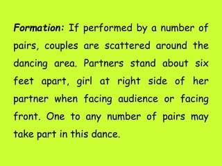 Formation: If performed by a number of
pairs, couples are scattered around the
dancing area. Partners stand about six
feet apart, girl at right side of her
partner when facing audience or facing
front. One to any number of pairs may
take part in this dance.
 