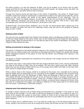 His whole purpose is to earn the pleasure of Allah, may He be exalted, so he strives with his body,
senses and time for this purpose, by praying fard and naafil prayers, by making du’aa’ and dhikr, by
reading the Qur'an, and other kinds of acts of worship.

Through this training during the best days of the month of Ramadhan, the person in I’tikaaf trains
himself to apply the concept of ‘uboodiyyah or enslavement to Allah in his public and private life, and he
strives to put into practice the words of the aayah (interpretation of the meaning): “Say (O
Muhammad): “Verily, my Salaat (prayer), my sacrifice, my living, and my dying are for Allah, the Lord
of the ‘Aalameen (mankind, jinn and all that exists). He has no partner. And of this I have been
commanded, and I am the first of the Muslims.” [al-An’aam 6:162-163]

Al-Qurtubi said: “my living means, whatever I do in my life; my dying means what I advise you to do
after my death; for Allah, the Lord of the ‘Aalameen means, they are only for the purpose of drawing
closer to Him.” (7/69).


Seeking Laylat al-Qadr

This was the main purpose behind the I’tikaaf of the Prophet, Peace and Blessings of Allah be upon him.
At first his I’tikaaf lasted for the entire month, then he did I’tikaaf during the middle ten days, seeking
Laylat al-Qadr. When he learned that it is in the last ten days of the month of Ramadhan, he limited his
I’tikaaf to these blessed ten days.


Getting accustomed to staying in the mosque

The person in I’tikaaf has committed himself to staying in the mosque for a specific time period. Human
nature may not readily accept such restrictions at the beginning of the I’tikaaf, but usually this attitude
quickly disappears because of the peace of mind that the Muslim soul develops from staying in the
House of Allah.

The person in I’tikaaf understands the importance of his staying in the mosque during his I’tikaaf from
the following things:

The person who stays in the mosque finds that the mosque becomes dear to him, and he understands
the value of the houses of Allah, may He be exalted. This love has a great value with Allah, because
those who love the houses of Allah will be one of the groups whom Allah will shade on the Day when
there will be no shade except His shade.

When a person stays in the mosque, whilst he is waiting for the prayer, he is rewarded as for praying,
and the angels pray for forgiveness for him. According to the hadeeth narrated by Abu Hurayrah (may
Allah be pleased with him), the Messenger of Allah, Peace and Blessings of Allah be upon him, said:
“The angels will pray for blessings for any one of you as long as he stays in his place of prayer and as
long as nothing happens to break his wudoo’. [They say:] ‘O Allah, forgive him, O Allah have mercy on
him.’ As long as any one of you stays in his place of prayer, as long as what is keeping him there is the
fact that he is waiting for the prayer, and nothing is keeping him from going back to his family apart
from his prayer.” (al-Bukhaari, 2/360 Fath al-Baari).


Keeping away from physical luxuries.

In I’tikaaf a person reduces a lot of these things and becomes like a stranger in this world, so “give
good news to the stranger.” For the sake of earning the pleasure of Allah, he is content to stay in a
corner of the mosque with usually no more than a pillow on which to lay his head and a blanket with
which to cover himself, for he has left his comfortable bed and his usual habits for the sake of earning
Allah’s pleasure.

As for his food, this is a different story, if it is not what he usually eats. If he has food brought from his
house, usually it will not be as much as he would eat at home, and he does not eat it at a table with his


                                           http://www.islambasics.com                                            10 of 12
 