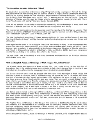 The connection between fasting and I’tikaaf

No doubt when a person has all the means of purifying his heart by keeping away from all the things
that can distract him from worship, this will be more effective in helping him to turn towards Allah with
devotion and humility. Hence the Salaf regarded it as mustahabb to combine fasting and I’tikaaf. Imam
Ibn al-Qayyim (may Allah have mercy on him) said: “It was not reported that the Prophet, Peace and
Blessings of Allah be upon him, ever did I’tikaaf when he was not fasting. Indeed, ‘Aa’ishah said: ‘There
is no I’tikaaf except with fasting.’” (Narrated by Abu Dawood, 2473)

Allah did not mention I’tikaaf except in conjunction with fasting, and the Messenger of Allah, Peace and
Blessings of Allah be upon him, did not do I’tikaaf except in conjunction with fasting.

The most correct opinion concerning the evidence which the majority of the Salaf agreed upon is: “that
fasting is a condition of I’tikaaf. This is the view that was regarded as most correct by Shaykh al-Islam
Abu’l-‘Abbaas Ibn Taymiyah.” (Zaad al-Ma’aad, 2/87, 88)

The view that fasting is a condition of I’tikaaf was narrated from Ibn ‘Umar and Ibn ‘Abbaas. It was also
the view of Maalik, al-Oozaa’i and Abu Haneefah, and different opinions were narrated from Ahmad and
al-Shaafa’i.

With regard to the words of Ibn al-Qayyim (may Allah have mercy on him), “It was not reported that
the Prophet, Peace and Blessings of Allah be upon him, ever did I’tikaaf when he was not fasting”, there
is some room for debate. It was reported that the Prophet, Peace and Blessings of Allah be upon him,
did I’tikaaf in Shawwaal (narrated by al-Bukhaari, 1928, and Muslim, 1173), but it was not proven
whether he was fasting or not on these days when he did I’tikaaf.

The most correct view is that fasting is mustahabb for the one who does I’tikaaf, but it is not a condition
of his I’tikaaf being valid.


With the Prophet, Peace and Blessings of Allah be upon him, in his I’tikaaf

The Prophet, Peace and Blessings of Allah be upon him, did I’tikaaf during the first ten days of
Ramadhan, then in the middle ten days, seeking Laylat al-Qadr, then it became clear to him that it was
in the last ten days, after which he always spent them (the last ten days) in I’tikaaf.

Abu Sa’eed al-Khudri (may Allah be pleased with him) said: “The Messenger of Allah, Peace and
Blessings of Allah be upon him, used to do I’tikaaf during the middle ten days of the month, and when
the night of the twentieth had passed and the twenty-first had begun, he would go back to his home,
and those who were doing I’tikaaf with him also went home. Then one month he made I’tikaaf on that
night when he used to go home. Then he addressed the people, commanding them as Allah willed, then
he said: ‘I used to spend these ten days in I’tikaaf, but now I want to spend these last ten days in
I’tikaaf, so whoever used to do I’tikaaf with me, let him stay in his place of I’tikaaf. I was shown that
night (Laylat al-Qadr) then I was made to forget it, so seek it during the last ten nights, in the
odd-numbered nights. And I saw myself prostrating in water and mud.’

Abu Sa’eed said: it rained on the night of the twenty-first, and the roof of the mosque leaked in the
place where the Messenger of Allah, Peace and Blessings of Allah be upon him, was praying. I looked at
him when he had finished praying Subh (Fajr), and his face was wet with water and mud, so what he,
Peace and Blessings of Allah be upon him, had seen came to pass. And this was one of the signs of his
Prophethood.”

The Prophet, Peace and Blessings of Allah be upon him, continued to do I’tikaaf during the last ten days
of Ramadhan, as it was reported in al-Saheehayn from ‘Aa’ishah (may Allah be pleased with her), who
said that the Prophet, Peace and Blessings of Allah be upon him, used to spend the last ten days of
Ramadhan in I’tikaaf until he died, then his wives continued to do I’tikaaf after he died. (Narrated by
al-Bukhaari, 1921; Muslim, 1171).

During the year in which he, Peace and Blessings of Allah be upon him, died, he spent twenty days in


                                          http://www.islambasics.com                                          2 of 12
 