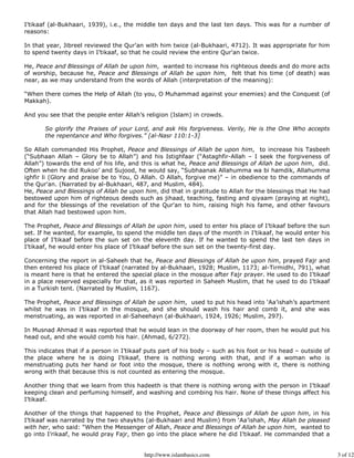 I’tikaaf (al-Bukhaari, 1939), i.e., the middle ten days and the last ten days. This was for a number of
reasons:

In that year, Jibreel reviewed the Qur'an with him twice (al-Bukhaari, 4712). It was appropriate for him
to spend twenty days in I’tikaaf, so that he could review the entire Qur'an twice.

He, Peace and Blessings of Allah be upon him, wanted to increase his righteous deeds and do more acts
of worship, because he, Peace and Blessings of Allah be upon him, felt that his time (of death) was
near, as we may understand from the words of Allah (interpretation of the meaning):

“When there comes the Help of Allah (to you, O Muhammad against your enemies) and the Conquest (of
Makkah).

And you see that the people enter Allah’s religion (Islam) in crowds.

       So glorify the Praises of your Lord, and ask His forgiveness. Verily, He is the One Who accepts
       the repentance and Who forgives.” [al-Nasr 110:1-3]

So Allah commanded His Prophet, Peace and Blessings of Allah be upon him, to increase his Tasbeeh
(“Subhaan Allah – Glory be to Allah”) and his Istighfaar (“Astaghfir-Allah – I seek the forgiveness of
Allah”) towards the end of his life, and this is what he, Peace and Blessings of Allah be upon him, did.
Often when he did Rukoo’ and Sujood, he would say, “Subhaanak Allahumma wa bi hamdik, Allahumma
ighfir li (Glory and praise be to You, O Allah. O Allah, forgive me)” – in obedience to the commands of
the Qur'an. (Narrated by al-Bukhaari, 487, and Muslim, 484).
He, Peace and Blessings of Allah be upon him, did that in gratitude to Allah for the blessings that He had
bestowed upon him of righteous deeds such as jihaad, teaching, fasting and qiyaam (praying at night),
and for the blessings of the revelation of the Qur'an to him, raising high his fame, and other favours
that Allah had bestowed upon him.

The Prophet, Peace and Blessings of Allah be upon him, used to enter his place of I’tikaaf before the sun
set. If he wanted, for example, to spend the middle ten days of the month in I’tikaaf, he would enter his
place of I’tikaaf before the sun set on the eleventh day. If he wanted to spend the last ten days in
I’tikaaf, he would enter his place of I’tikaaf before the sun set on the twenty-first day.

Concerning the report in al-Saheeh that he, Peace and Blessings of Allah be upon him, prayed Fajr and
then entered his place of I’tikaaf (narrated by al-Bukhaari, 1928; Muslim, 1173; al-Tirmidhi, 791), what
is meant here is that he entered the special place in the mosque after Fajr prayer. He used to do I’tikaaf
in a place reserved especially for that, as it was reported in Saheeh Muslim, that he used to do I’tikaaf
in a Turkish tent. (Narrated by Muslim, 1167).

The Prophet, Peace and Blessings of Allah be upon him, used to put his head into ‘Aa’ishah’s apartment
whilst he was in I’tikaaf in the mosque, and she should wash his hair and comb it, and she was
menstruating, as was reported in al-Saheehayn (al-Bukhaari, 1924, 1926; Muslim, 297).

In Musnad Ahmad it was reported that he would lean in the doorway of her room, then he would put his
head out, and she would comb his hair. (Ahmad, 6/272).

This indicates that if a person in I’tikaaf puts part of his body – such as his foot or his head – outside of
the place where he is doing I’tikaaf, there is nothing wrong with that, and if a woman who is
menstruating puts her hand or foot into the mosque, there is nothing wrong with it, there is nothing
wrong with that because this is not counted as entering the mosque.

Another thing that we learn from this hadeeth is that there is nothing wrong with the person in I’tikaaf
keeping clean and perfuming himself, and washing and combing his hair. None of these things affect his
I’tikaaf.

Another of the things that happened to the Prophet, Peace and Blessings of Allah be upon him, in his
I’tikaaf was narrated by the two shaykhs (al-Bukhaari and Muslim) from ‘Aa’ishah, May Allah be pleased
with her, who said: “When the Messenger of Allah, Peace and Blessings of Allah be upon him, wanted to
go into I’rikaaf, he would pray Fajr, then go into the place where he did I’tikaaf. He commanded that a


                                          http://www.islambasics.com                                            3 of 12
 