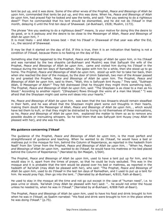 tent be put up, and it was done. Some of the other wives of the Prophet, Peace and Blessings of Allah be
upon him, commanded that tents be put up, and this was done. When he, Peace and Blessings of Allah
be upon him, had prayed Fajr he looked and saw the tents, and said: “Are you seeking to do a righteous
deed?” Then he commanded that his tent should be dismantled, and he did not do I’tikaaf in that
month, delaying it until the first ten days of Shawwaal. (al-Bukhaari, 1928; Muslim, 1173).

The phrase “Are you seeking to do a righteous deed?” means, Is your motive for doing this the desire to
do good, or is it jealousy and the desire to be close to the Messenger of Allah, Peace and Blessings of
Allah be upon him, ?
It is most likely – and Allah knows best – that his I’tkaaf in Shawwaal of that year was after the Eid,
i.e., the second of Shawwaal.

It may be that it started on the day of Eid. If this is true, then it is an indication that fasting is not a
condition of I’tikaaf, because there is no fasting on the day of Eid.

Something else that happened to the Prophet, Peace and Blessings of Allah be upon him, in his I’tikaaf
and was narrated by the two shaykhs (al-Bukhaari and Muslim) was that Safiyyah the wife of the
Prophet, Peace and Blessings of Allah be upon him, came and visited him during his I’tikaaf in the
mosque during the last ten days of Ramadhan. She spoke with him for a while, then she stood up to go
home. The Prophet, Peace and Blessings of Allah be upon him, stood up with her to take her back, then
when she reached the door of the mosque, by the door of Umm Salamah, two men of the Ansaar passed
by and greeted the Prophet, Peace and Blessings of Allah be upon him. The Prophet, Peace and
Blessings of Allah be upon him, said to them, “Wait, this is Safiyyah bint Huyay.” They said, “Subhaan
Allah, O Messenger of Allah!” They felt distressed (that he thought they might think something bad).
The Prophet, Peace and Blessings of Allah be upon him, said: “The Shaytaan is as close to a man as his
blood.” According to another report: “(Shaytaan) flows through the veins of a man like blood.” “I was
afraid that the Shaytaan might cast some evil ideas into your hearts.”

He, Peace and Blessings of Allah be upon him, was keen that the two Ansaaris should remain steadfast
in their faith, and he was afraid that the Shaytaan might plant some evil thoughts in their hearts,
making them doubt the Messenger of Allah, Peace and Blessings of Allah be upon him, , which would
have led them to kufr, or that they might be distracted by trying to rid themselves of these insinuations,
so he, Peace and Blessings of Allah be upon him, explained the matter to them so as to remove any
possible doubts or insinuating whispers. So he told them that was Safiyyah bint Huyay (may Allah be
pleased with her), and she was his wife.


His guidance concerning I’tikaaf

The guidance of the Prophet, Peace and Blessings of Allah be upon him, is the most perfect and
straightforward of guidance and teaching. When he wanted to do I’tikaaf, he would have a bed or
mattress put in the mosque for him, behind the Column of Repentance, as reported in the hadeeth from
Naafi’ from Ibn ‘Umar from the Prophet, Peace and Blessings of Allah be upon him, : “When he, Peace
and Blessings of Allah be upon him, wanted to do I’tikaaf, he would have his mattress or his bed placed
behind the Column of Repentance.” (Narrated by Ibn Maajah, 1/564).

The Prophet, Peace and Blessings of Allah be upon him, used to have a tent put up for him, and he
would stay in it, apart from the times of prayer, so that he could be truly secluded. This was in the
mosque and it is probable that the tent would be placed over his bed or mattress, as reported in the
hadeeth of ‘Aa’ishah (may Allah be pleased with her), who said: “The Prophet, Peace and Blessings of
Allah be upon him, used to do I’tikaaf in the last ten days of Ramadhan, and I used to put up a tent for
him. He would pray Fajr, then go into the tent…” (Narrated by al-Bukhaari, 4/810, Fath al-Baari).

He used to stay in the mosque all the time and not go out except in the case of “human need”, i.e. to
pass urine or stools. ‘Aa’ishah (may Allah be pleased with her) said: “… he would not enter the house
unless he needed to, when he was in I’tikaaf.” (Narrated by al-Bukhaari, 4/808 Fath al-Baari).

The Prophet, Peace and Blessings of Allah be upon him, used to have his food and drink brought to him
when he was in I’tikaaf, as Saalim narrated: “His food and drink were brought to him in the place where
he was doing I’tikaaf.” (p.75).


                                          http://www.islambasics.com                                           4 of 12
 