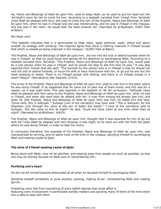 He, Peace and Blessings of Allah be upon him, used to keep clean, as he used to put his head out into
‘Aa’ishah’s room for her to comb his hair. According to a hadeeth narrated from ‘Urwah from ‘Aa’ishah
(may Allah be pleased with her), she used to comb the hair of the Prophet, Peace and Blessings of Allah
be upon him, when he was in I’tikaaf and she was menstruating, and he was in I’tikaaf in the mosque,
and she was in her room; he would lean his head towards her. (Narrated by al-Bukhaari, 4/807 Fath
al-Baari).

Ibn Hajar said:

“The hadeeth indicates that it is permissible to keep clean, apply perfume, wash, shave and adorn
oneself, by analogy with combing. The majority agree that there is nothing makrooh in I’tikaaf except
that which is viewed as being makrooh in the mosque.” (4/807 Fath al-Baari).

The Prophet, Peace and Blessings of Allah be upon him, did not visit the sick or attend funerals when he
was in I’tikaaf, so that he could focus and devote all his attention to worshipping Allah. According to a
hadeeth narrated from ‘Aa’ishah: “The Prophet, Peace and Blessings of Allah be upon him, would pass
by a sick person when he was in I’tikaaf, and he would not stop to ask him how he was.” It was also
reported from ‘Urwah that she said: “The Sunnah for the person who is in I’tikaaf is that he should not
visit the sick or attend funerals, or touch his wife or have intercourse with her, or go out for any but the
most pressing of needs. There is no I’tikaaf except with fasting, and there is no I’tikaaf except in a
Jaami’ Masjid.” (Narrated by Abu Dawood, 2/333).

The wives of the Prophet, Peace and Blessings of Allah be upon him, used to visit him in the place where
he was doing I’tikaaf. It so happened that he came out to take one of them home, and this was for a
reason, as it was night time. This was reported in the hadeeth of ‘Ali ibn al-Husayn: “Safiyyah (may
Allah be pleased with her) came to the Prophet, Peace and Blessings of Allah be upon him, when he was
in I’tikaaf, and when she went back he walked with her. A man from among the Ansaar saw him, and
when he [the Prophet, Peace and Blessings of Allah be upon him] saw him, he called him and said,
‘Come here, this is Safiyyah.’” Sufyaan [one of the narrators] may have said: “This is Safiyyah; for the
Shaytaan runs through the veins of the son of Adam like blood.’” I [one of the narrators] said to
Sufyaan, ‘Did she come to him at night?’ He said, ‘Could she have come at any time other than at
night?’ (Narrated by al-Bukhaari, 4/819).

The Prophet, Peace and Blessings of Allah be upon him, thought that it was essential for him to go out
with her (may Allah be pleased with her) because it was night, so he went out with her from the place
where he was doing I’tikaaf, in order to take her home.

In conclusion therefore: the example of the Prophet, Peace and Blessings of Allah be upon him, was
characterized by striving, and he spent most of the time in the mosque, devoting himself to worshipping
Allah and seeking Laylat al-Qadr.


The aims of I’tikaaf seeking Laylat al-Qadr.

Being alone with Allah, may He be glorified, and keeping away from people as much as possible, so that
one may be entirely focused on Allah and on remembering Him.


Purifying one's heart

He did not let himself become dishevelled at all when he devoted himself to worshipping Allah.

Devoting oneself completely to pure worship, praying, making du’aa’, remembering Allah and reading
Qur'an.

Protecting one's fast from everything of one's selfish desires that could affect it.
Reducing one's involvement in permissible worldly matters and ignoring many of them at the time when
one is able to deal with them.



                                          http://www.islambasics.com                                           5 of 12
 