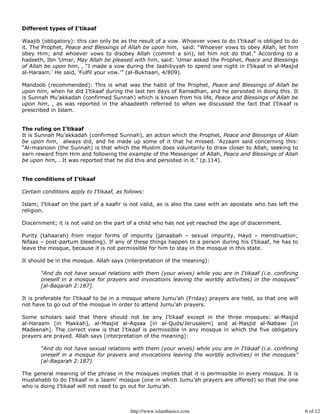 Different types of I’tikaaf

Waajib (obligatory): this can only be as the result of a vow. Whoever vows to do I’tikaaf is obliged to do
it. The Prophet, Peace and Blessings of Allah be upon him, said: “Whoever vows to obey Allah, let him
obey Him; and whoever vows to disobey Allah (commit a sin), let him not do that.” According to a
hadeeth, Ibn ‘Umar, May Allah be pleased with him, said: ‘Umar asked the Prophet, Peace and Blessings
of Allah be upon him, , “I made a vow during the Jaahiliyyah to spend one night in I’tikaaf in al-Masjid
al-Haraam.’ He said, ‘Fulfil your vow.’” (al-Bukhaari, 4/809).

Mandoob (recommended): This is what was the habit of the Prophet, Peace and Blessings of Allah be
upon him, when he did I’tikaaf during the last ten days of Ramadhan, and he persisted in doing this. It
is Sunnah Mu’akkadah (confirmed Sunnah) which is known from his life, Peace and Blessings of Allah be
upon him, , as was reported in the ahaadeeth referred to when we discussed the fact that I’tikaaf is
prescribed in Islam.


The ruling on I’tikaaf
It is Sunnah Mu’akkadah (confirmed Sunnah), an action which the Prophet, Peace and Blessings of Allah
be upon him, always did, and he made up some of it that he missed. ‘Azzaam said concerning this:
“Al-masnoon (the Sunnah) is that which the Muslim does voluntarily to draw closer to Allah, seeking to
earn reward from Him and following the example of the Messenger of Allah, Peace and Blessings of Allah
be upon him, . It was reported that he did this and persisted in it.” (p.114).


The conditions of I’tikaaf

Certain conditions apply to I’tikaaf, as follows:

Islam; I’tikaaf on the part of a kaafir is not valid, as is also the case with an apostate who has left the
religion.

Discernment; it is not valid on the part of a child who has not yet reached the age of discernment.

Purity (tahaarah) from major forms of impurity (janaabah – sexual impurity, Hayd – menstruation;
Nifaas – post-partum bleeding). If any of these things happen to a person during his I’tikaaf, he has to
leave the mosque, because it is not permissible for him to stay in the mosque in this state.

It should be in the mosque. Allah says (interpretation of the meaning):

       “And do not have sexual relations with them (your wives) while you are in I‘tikaaf (i.e. confining
       oneself in a mosque for prayers and invocations leaving the worldly activities) in the mosques”
       [al-Baqarah 2:187].

It is preferable for I’tikaaf to be in a mosque where Jumu’ah (Friday) prayers are held, so that one will
not have to go out of the mosque in order to attend Jumu’ah prayers.

Some scholars said that there should not be any I’tikaaf except in the three mosques: al-Masjid
al-Haraam [in Makkah], al-Masjid al-Aqsaa [in al-Quds/Jerusalem] and al-Masjid al-Nabawi [in
Madeenah]. The correct view is that I’tikaaf is permissible in any mosque in which the five obligatory
prayers are prayed. Allah says (interpretation of the meaning):

       “And do not have sexual relations with them (your wives) while you are in I‘tikaaf (i.e. confining
       oneself in a mosque for prayers and invocations leaving the worldly activities) in the mosques”
       [al-Baqarah 2:187].

The general meaning of the phrase in the mosques implies that it is permissible in every mosque. It is
mustahabb to do I’tikaaf in a Jaami’ mosque (one in which Jumu’ah prayers are offered) so that the one
who is doing I’tikaaf will not need to go out for Jumu’ah.



                                           http://www.islambasics.com                                         6 of 12
 