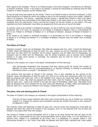 With regard to the hadeeth, “There is no I’tikaaf except in the three mosques” (narrated by al-Tahhaawi
in Mushkil al-Athaar, 4/20), if we accept it as saheeh, it should be interpreted as meaning that the best
I’tikaaf is in these mosques, as the scholars said.

It may be that what was meant by the words, “There is no I’tikaaf except in the three mosques”, is that
there should be no I’tikaaf for which one makes a vow or for the purpose of which one travels. I’tikaaf is
valid in all mosques. The Imams – especially the four Imams – agreed that I’tikaaf is valid in all Jaami’
mosques. Nothing was transmitted to the effect that I’tikaaf is not valid unless it is in one of the three
mosques, from any well known, Imam, not the four Imams nor the ten Imams, or any others. This was
reported only from Hudhayfah (may Allah be pleased with him) and one or two of the Salaf.

If a person vows to do I’tikaaf in al-Masjid al-Haraam, he has to fulfil his vow and do I’tikaaf in al-Masjid
al-Haraam. But if he vows, for example, to do I’tikaaf in al-Masjid al-Nabawi, then it is permissible for
him to do I’tikaaf in al-Masjid al-Nabawi or in al-Masjid al-Haraam, because al-Masjid al-Haraam is
better.
If he vowed to do I’tikaaf in al-Masjid al-Aqsaa, it is permissible for him to do I’tikaaf in al-Masjid
al-Aqsaa or in al-Masjid al-Haraam or in al-Masjid al-Nabawi, because they are better than al-Masjid
al-Aqsaa.


The Pillars of I’tikaaf

Intention (niyyah). ‘Umar ibn al-Khattaab, May Allah be pleased with him, said: I heard the Messenger
of Allah, Peace and Blessings of Allah be upon him, say: ‘Actions are but by intentions and every man
shall have but that which he intended. So he whose migration was for Allah and His Messenger, his
migration was for Allah and His Messenger, and he whose migration was to achieve some worldly
benefit or to take some woman in marriage, his migration was for that for which he intended.’”
(Al-Bukhaari, 1/15)

Staying in the mosque. As it says in the aayah (interpretation of the meaning):

       “We commanded Ibraaheem and Ismaa’eel that they should purify My House (the Ka‘bah at
       Makkah) for those who are circumambulating it, or staying (I‘tikaaf), or bowing or prostrating
       themselves (there, in prayer).” [al-Baqarah 2:125].

This confirms that the place of I’tikaaf is the mosque. This is also indicated by the actions of the
Prophet, Peace and Blessings of Allah be upon him, and by his wives and companions after him (may
Allah be pleased with them all). And in the hadeeth from Yoonus ibn Zayd that Naafi told him from
‘Abd-Allah ibn ‘Umar, May Allah be pleased with them both, that the Prophet, Peace and Blessings of
Allah be upon him, used to do I’tikaaf in the last ten days of Ramadhan, Naafi said, ‘Abd-Allah (may
Allah be pleased with him) showed me the spot where the Messenger of Allah, Peace and Blessings of
Allah be upon him, used to do I’tikaaf in the mosque. (Reported by Muslim, 8/308).


The place, time and starting point of I’tikaaf

The place of I’tikaaf is the mosque, as indicated in the aayah (interpretation of the meaning):

       “And do not have sexual relations with them (your wives) while you are in I‘tikaaf (i.e. confining
       oneself in a mosque for prayers and invocations leaving the worldly activities) in the mosques”
       [al-Baqarah 2:187].

The Prophet, Peace and Blessings of Allah be upon him, and his wives and companions (may Allah be
pleased with them all) used to do I’tikaaf in the mosques, and it is not reported that any of them did
I’tikaaf in any place other than the mosque.

The timing of I’tikaaf is during Ramadhan and it is best to be done during the last ten days of the
month. But it is permissible at any time during Ramadhan and at other times. It is not restricted to a
specific time; indeed it is mustahabb at all times, and it is obligatory if a person makes a vow
committing himself to it. Ibn ‘Umar (may Allah be pleased with them both) reported that ‘Umar asked


                                          http://www.islambasics.com                                            7 of 12
 