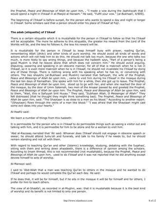 the Prophet, Peace and Blessings of Allah be upon him, , “I made a vow during the Jaahiliyyah that I
would spend a night in I’tikaaf in al-Masjid al-Haraam.” He said, “Fulfil your vow.” (al-Bukhaari, 4/809).

The beginning of I’tikaaf is before sunset, for the person who wants to spend a day and night or longer
in I’tikaaf. Some scholars said that a person should enter his place of I’tikaaf at Fajr.


The adab (etiquette) of I’tikaaf

There is a certain etiquette which it is mustahabb for the person in I’tikaaf to follow so that his I’tikaaf
will be acceptable. The more he adheres to this etiquette, the greater his reward from the Lord of the
Worlds will be, and the less he follows it, the less his reward will be.

It is mustahabb for the person in I’tikaaf to keep himself busy with prayer, reading Qur'an,
remembering Allah (dhikr) and other kinds of pure worship. He should avoid all kinds of words and
actions which will not help him to do this. He should not talk too much, because the one who talks too
much, is more likely to say wrong things, and because the hadeeth says, “Part of a person’s being a
good Muslim is that he leaves alone that which does not concern him.” He should avoid arguing,
disputing, swearing and speaking in an obscene manner, for all of that is makrooh when he is not in
I’tikaaf, so it is even more makrooh when he is in I’tikaaf; he should not invalidate his I’tikaaf by doing
any of these things. There is nothing wrong with his speaking when he has to, or conversing with
others. The two shaykhs (al-Bukhaari and Muslim) narrated that Safiyyah, the wife of the Prophet,
Peace and Blessings of Allah be upon him, , came to visit him during his I’tikaaf in the mosque during
the last ten days of Ramadhan. She spoke with him for a while, then she got up to leave. The Prophet,
Peace and Blessings of Allah be upon him, stood up to go with her, and when she reached the door of
the mosque, by the door of Umm Salamah, two men of the Ansaar passed by and greeted the Prophet,
Peace and Blessings of Allah be upon him. The Prophet, Peace and Blessings of Allah be upon him, said
to them, “Wait, this is Safiyyah bint Huyay.” They said, “Subhaan Allah, O Messenger of Allah!” They
felt distressed (that he thought they might think something bad). The Prophet, Peace and Blessings of
Allah be upon him, said: “The Shaytaan is as close to a man as his blood.” According to another report:
“(Shaytaan) flows through the veins of a man like blood.” “I was afraid that the Shaytaan might cast
some evil ideas into your hearts.”

Al-Haafiz said:

We learn a number of things from this hadeeth:

It is permissible for the person who is in I’tikaaf to do permissible things such as seeing a visitor out and
talking with him, and it is permissible for him to be alone and for a woman to visit him.

‘Abd al-Razzaaq narrated that ‘Ali said: Whoever does I’tikaaf should not engage in obscene speech or
swear; he should attend Jumu’ah and funerals, and talk to his family if he needs to, but he should
remain standing and not sit with them.

With regard to teaching Qur'an and other (Islamic) knowledge, studying, debating with the fuqahaa’,
sitting with them and writing down ahaadeeth, there is a difference of opinion among the scholars.
According to Imam Ahmad, this is not recommended (not mustahabb), because the Prophet, Peace and
Blessings of Allah be upon him, used to do I’tikaaf and it was not reported that he did anything except
devote himself to acts of worship.

Al-Marwazi said:

I said to ‘Abd-Allah that a man was teaching Qur'an to others in the mosque and he wanted to do
I’tikaaf and perhaps he would complete the Qur'an each day. He said:

If he does that, it will be for himself, but if he sits in the mosque it will be for himself and for others; I
prefer for him to teach others.

The view of al-Shaafa’i, as recorded in al-Mughni, was: that it is mustahabb because it is the best kind
of worship and its benefit is not limited to only one person.


                                           http://www.islambasics.com                                            8 of 12
 