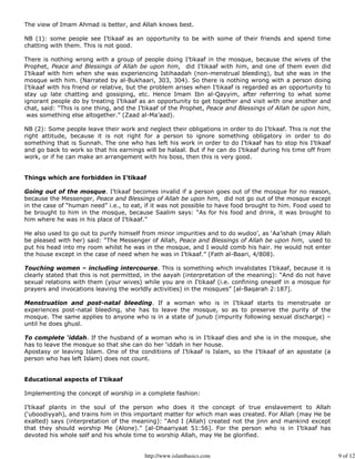 The view of Imam Ahmad is better, and Allah knows best.

NB (1): some people see I’tikaaf as an opportunity to be with some of their friends and spend time
chatting with them. This is not good.

There is nothing wrong with a group of people doing I’tikaaf in the mosque, because the wives of the
Prophet, Peace and Blessings of Allah be upon him, did I’tikaaf with him, and one of them even did
I’tikaaf with him when she was experiencing Istihaadah (non-menstrual bleeding), but she was in the
mosque with him. (Narrated by al-Bukhaari, 303, 304). So there is nothing wrong with a person doing
I’tikaaf with his friend or relative, but the problem arises when I’tikaaf is regarded as an opportunity to
stay up late chatting and gossiping, etc. Hence Imam Ibn al-Qayyim, after referring to what some
ignorant people do by treating I’tikaaf as an opportunity to get together and visit with one another and
chat, said: “This is one thing, and the I’tikaaf of the Prophet, Peace and Blessings of Allah be upon him,
 was something else altogether.” (Zaad al-Ma’aad).

NB (2): Some people leave their work and neglect their obligations in order to do I’tikaaf. This is not the
right attitude, because it is not right for a person to ignore something obligatory in order to do
something that is Sunnah. The one who has left his work in order to do I’tikaaf has to stop his I’tikaaf
and go back to work so that his earnings will be halaal. But if he can do I’tikaaf during his time off from
work, or if he can make an arrangement with his boss, then this is very good.


Things which are forbidden in I’tikaaf

Going out of the mosque. I’tikaaf becomes invalid if a person goes out of the mosque for no reason,
because the Messenger, Peace and Blessings of Allah be upon him, did not go out of the mosque except
in the case of “human need” i.e., to eat, if it was not possible to have food brought to him. Food used to
be brought to him in the mosque, because Saalim says: “As for his food and drink, it was brought to
him where he was in his place of I’tikaaf.”

He also used to go out to purify himself from minor impurities and to do wudoo’, as ‘Aa’ishah (may Allah
be pleased with her) said: “The Messenger of Allah, Peace and Blessings of Allah be upon him, used to
put his head into my room whilst he was in the mosque, and I would comb his hair. He would not enter
the house except in the case of need when he was in I’tikaaf.” (Fath al-Baari, 4/808).

Touching women – including intercourse. This is something which invalidates I’tikaaf, because it is
clearly stated that this is not permitted, in the aayah (interpretation of the meaning): “And do not have
sexual relations with them (your wives) while you are in I‘tikaaf (i.e. confining oneself in a mosque for
prayers and invocations leaving the worldly activities) in the mosques” [al-Baqarah 2:187].

Menstruation and post-natal bleeding. If a woman who is in I’tikaaf starts to menstruate or
experiences post-natal bleeding, she has to leave the mosque, so as to preserve the purity of the
mosque. The same applies to anyone who is in a state of junub (impurity following sexual discharge) –
until he does ghusl.

To complete ‘iddah. If the husband of a woman who is in I’tikaaf dies and she is in the mosque, she
has to leave the mosque so that she can do her ‘iddah in her house.
Apostasy or leaving Islam. One of the conditions of I’tikaaf is Islam, so the I’tikaaf of an apostate (a
person who has left Islam) does not count.


Educational aspects of I’tikaaf

Implementing the concept of worship in a complete fashion:

I’tikaaf plants in the soul of the person who does it the concept of true enslavement to Allah
(‘uboodiyyah), and trains him in this important matter for which man was created. For Allah (may He be
exalted) says (interpretation of the meaning): “And I (Allah) created not the jinn and mankind except
that they should worship Me (Alone).” [al-Dhaariyaat 51:56]. For the person who is in I’tikaaf has
devoted his whole self and his whole time to worship Allah, may He be glorified.


                                          http://www.islambasics.com                                          9 of 12
 