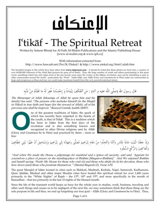 < <Í^ÓjÂý]
       I`tik°f - The Spiritual Retreat
        Written by Saleem Bhimji for Al-Fath Al-Mubin Publications and the Islamic Publishing House
                                     [www.al-mubin.org & www.iph.ca]

                                     With information extracted from
               http://www.hawzah.net/Per/K/Etekaf/ & http://www.etekaf.org/html/adab.htm
The beautiful images in this article have been taken from www.rahpouyan.com – it should be noted that these photos are from Iran, a country of
over 60,000,000 followers of the Ahlul Ba¢t (prayers be upon all of them). Thus, the large number of youth and others participating in this great
event, something which has only taken form in the last twenty years since the victory of the Isl°mic revolution, may not be something as seen in
other communities around the world – particularly the “West”. Insh°-All°h, may All°h (Glory and Greatness be to Him) make our communities as
large and prosperous as these and may our youth make maximum benefit from this very powerful spiritual retreat.




                                                                                 :(                            )
The Messenger of Allah (blessings of Allah be upon him and his
family) has said: “The persons who secludes himself (in the Masjid
in I`tikaf) in true faith and hope (for the reward of Allah), all of his
previous sins shall be forgiven.” (Kanzul Umm°l, ¶ad¢th 24007)
              ne of the greatest traditions of Isl°m, the spark of




O
              which has recently been reignited in the hearts of
              the youth, is that of I`tik°f. This is a tradition which
              has been in Isl°m from the first days of the
              revelation and is also something known and
              recognized in other Divine religions sent by All°h
(Glory and Greatness be to Him) and practiced by them – more or
less:




“And when We made the House a pilgrimage for mankind and a (place of) security, and said, ‘Appoint for
yourselves a place of prayer on the standing-place of Ibr°h¢m [Maqam-e-Ibr°h¢m].’ And We enjoined Ibr°h¢m
and Ism°˜¢l saying: ‘Purify My House for those who visit (it) and those who abide (in it) for devotion, those who
bow down (and) those who prostrate themselves.’” (S£ratul Baqarah (2), Verse 125)
The great Masajid of Isl°m located in cities such as Makkah, Mad¢nah, Kerbala, Najaf, Samarrah, Kadhamain,
Qum, I•fah°n, Mashad and other major Muslim cities have hosted this spiritual retreat for over 1,400 years
primarily in the “White Nights” of Rajab – the 13th, 14th and 15th, and more specifically in the month of
Ramadhan – that too primarily in the last 10 nights of the blessed month.
Since the life of the transient world keeps us busy for the whole year in studies, work, business, traveling and
other such things and causes us to be negligent of the next life, we may sometimes think that these thing are the
sole purpose in life and thus, we end up forgetting our true goal – All°h (Glory and Greatness be to Him). Thus,
                                                                 Page 1 of 6
 