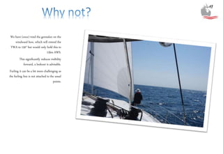 We have (once) tried the gennaker on the
windward bow, which will extend the
TWA to 150° but would only hold this to
15kts AWS.
This significantly reduces visibility
forward, a lookout is advisable.
Furling it can be a bit more challenging as
the furling line is not attached to the usual
points.
 