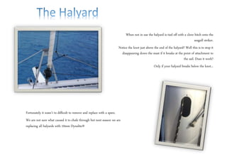 When not in use the halyard is tied off with a clove hitch onto the
seagull striker.
Notice the knot just above the end of the halyard? Well this is to stop it
disappearing down the mast if it breaks at the point of attachment to
the sail. Does it work?
Only if your halyard breaks below the knot...
Fortunately it wasn’t to difficult to remove and replace with a spare.
We are not sure what caused it to chafe through but next season we are
replacing all halyards with 10mm Dynalite®
 