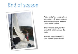 At the end of the season all our
sails get a fresh water, pressure
wash using our desal water as
this is lime scale free.
This will remove any residual
salt which might damage the
cloth.
They are dried, bricked and
then stowed for the winter.
 