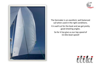 The Gennaker is an excellent, well balanced
sail when used in the right conditions.
It is well cut for the boat and we get pretty
good sheeting angles.
So far it has give us our top speed of
15.5kts boat speed!
 