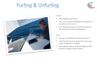 To unfurl
• Pull the furling line to get it started
• Once it starts to unwind start pulling the sheet to bring the sail
out and then winch it in to trim
• As the wind catches the sail, try to control the lazy-line of the
furler by hand line to avoid override and jamming
To furl
• One person on the furling line, the other easing the sheet.
• Control lazy sheet (if its on the opposite side) to ensure it does
not give the furling person a whipping!
• Ensure appropriate safety precautions for furling person (PFD
and harness), kneeling or sitting on the deck.
 