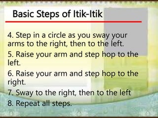 Basic Steps of Itik-Itik
4. Step in a circle as you sway your
arms to the right, then to the left.
5. Raise your arm and step hop to the
left.
6. Raise your arm and step hop to the
right.
7. Sway to the right, then to the left
8. Repeat all steps.
 