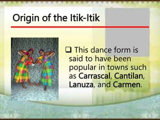 Origin of the Itik-Itik
 This dance form is
said to have been
popular in towns such
as Carrascal, Cantilan,
Lanuza, and Carmen.
 