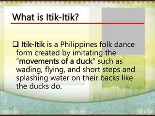 What is Itik-Itik?
 Itik-Itik is a Philippines folk dance
form created by imitating the
“movements of a duck” such as
wading, flying, and short steps and
splashing water on their backs like
the ducks do.
 