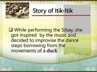 Story of Itik-Itik
 While performing the Sibay, she
got inspired by the music and
decided to improvise the dance
steps borrowing from the
movements of a duck.
 