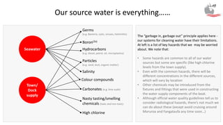 Seawater
Our source water is everything……
Town/
Dock
supply
Germs
(e.g. Bacteria, cysts, viruses, helminths)
Salinity
Carbonates (e.g. lime scale)
Nasty tasting/smelling
chemicals (toxic and non-toxic)
Hydrocarbons
(e.g. diesel, petrol, oil, microplastics)
Particles
(e.g. sand, dust, organic matter)
High chlorine
Colour compounds
The “garbage in, garbage out” principle applies here -
our systems for cleaning water have their limitations.
At left is a list of key hazards that we may be worried
about. We note that:
• Some hazards are common to all of our water
sources but some are specific (like high chlorine
levels from the town supply).
• Even with the common hazards, there will be
different concentrations in the different sources,
which will vary by location
• Other chemicals may be introduced from the
fixtures and fittings that were used in constructing
the water supply components of the boat.
• Although official water quality guidelines tell us to
consider radiological hazards, there’s not much we
can do about these (except avoid cruising around
Moruroa and Fangataufa any time soon…)
Boron(2a)
 