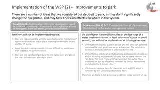 Implementation of the WSP (2) – Improvements to park
Pre-filters will not be implemented because:
• They are not compatible with the specifications for the Rainman®
system which advises not to place anything between the intake
and the lift pump.
• In our current cruising grounds, it is not difficult to avoid areas
with potential for contamination.
• They will not significantly reduce the risk rating over and above
the practical measures already in place.
UV disinfection is normally installed as the last stage of a
water treatment system (at least in terms of its use on small
vessels), but will not be implemented at this stage because:
• UV treatment requires a power source and the units can generate
considerable heat, which we see as a downside. The installation
location is limited and there is potential for fire risk.
• UV is effective in killing harmful bacteria, protozoans and cysts as
well as disabling most harmful viruses. For me there remains the
“ick factor” of their “remnants” remaining in the water. These
creatures are just as effectively removed by the RO membranes
and also by the 1 micron filter.
• UV does not remove harmful chemicals such as PFOS which is
removed by the 1 micron carbon block filter.
Therefore we feel it is not a necessary addition to our current set up.
There are a number of ideas that we considered but decided to park, as they don’t significantly
change the risk profile, and may have knock-on effects elsewhere in the system.
Desal Risk #1: Additional pre-filters for desalination could
be installed to remove contaminants such as hydrocarbons
or detergents from sea water, prior to desalination.
Dockwater Risk #1 & 2: Consider addition of UV treatment
(disinfection) to the water management system
 