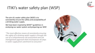 ITIKI’s water safety plan (WSP)
The aim of a water safety plan (WSP) is to
consistently ensure the safety and acceptability of
a drinking-water supply.
We have been inspired by WHO(1) guidelines in
analysing our water system and preparing our WSP.
“The most effective means of consistently ensuring
the safety of a drinking-water supply is through the
use of a comprehensive risk assessment and risk
management approach that encompasses all steps
in water supply from catchment to consumer.”
 