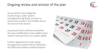 Ongoing review and revision of the plan
As we will be more diligently
maintaining a water system
management log book, we plan to
review the results in the middle and at
the end of next season.
A particular focus will be on whether
the new modifications have added value
and/or reduced risk to our water safety.
Further adjustments to the water
management system will be ratified by
the WSP team before implementation.
 