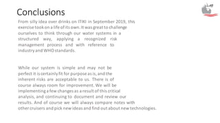 Conclusions
From silly idea over drinks on ITIKI in September 2019, this
exercise tookon a life ofits own.It was great to challenge
ourselves to think through our water systems in a
structured way, applying a recognized risk
management process and with reference to
industryand WHOstandards.
While our system is simple and may not be
perfect it is certainlyfit for purpose as is,and the
inherent risks are acceptable to us. There is of
course always room for improvement. We will be
implementinga few changes as a result of this critical
analysis, and continuing to document and review our
results. And of course we will always compare notes with
other cruisers and pick new ideas and find out about new technologies.
 
