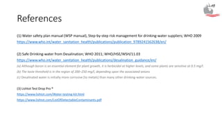 References
(1) Water safety plan manual (WSP manual), Step-by-step risk management for drinking-water suppliers; WHO 2009
https://www.who.int/water_sanitation_health/publications/publication_9789241562638/en/
(2) Safe Drinking-water from Desalination; WHO 2011; WHO/HSE/WSH/11.03
https://www.who.int/water_sanitation_health/publications/desalination_guidance/en/
(a) Although boron is an essential element for plant growth, it is herbicidal at higher levels, and some plants are sensitive at 0.5 mg/l.
(b) The taste threshold is in the region of 200–250 mg/l, depending upon the associated anions
(c) Desalinated water is initially more corrosive [to metals] than many other drinking-water sources.
(3) Lishtot Test Drop Pro ®
https://www.lishtot.com/Water-testing-kit.html
https://www.lishtot.com/ListOfDetectableContaminants.pdf
 