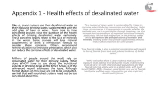 Appendix 1 - Health effects of desalinated water
Like us, many cruisers use their desalinated water as
their exclusive drinking water, supplemented with the
odd glass of beer or wine... From time to time
concerned cruisers raise the question of the health
effects of drinking desalinated water exclusively.
These concerns largely relate to the lack of minerals
in the water. Some cruisers will take mineral
supplements or drink a rehydration formula to
counter these concerns. Others recommend
remineralization via limestone percolation, which also
can reduce the corrosive effects of desalinated water.
Millions of people around the world rely on
desalinated water for their drinking supply. What
does WHO(2) have to say about the nutritional
aspects of drinking desal all the time? Annex 3 of the
referenced report addresses the issue. Although
formal studies on this issue are yet to be conducted,
we feel that well nourished cruisers need not be too
concerned about this.
“In a number of cases, water is remineralized to reduce its
corrosive potential during transmission and distribution. Under
these circumstances, it is appropriate to consider whether the
methods used, such as percolation through limestone, can also
increase the concentrations of important nutritional minerals,
particularly calcium and magnesium, in the drinking- water.
While diet remains the principal source of nutrients and
minerals, drinking-water may provide supplemental amounts
that could be important for some people.”
“Low fluoride intake is also a potential consideration with regard
to loss of fluoride from bone and reduced incidence of dental
caries.”
“WHO states that there is clear evidence that long-term
exposure to an optimal level of fluoride results in diminishing
levels of caries in both child and adult populations and that
fluoride is being widely used on a global scale, with much
benefit (WHO, 2006). However, good dental care, use of fluoride
toothpaste and low sugar consumption are also important
dental health factors.”
 