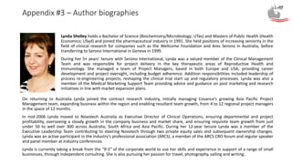 Appendix #3 – Author biographies
On returning to Australia Lynda joined the contract research industry, initially managing Covance’s growing Asia Pacific Project
Management team, expanding business within the region and enabling resultant team growth, from 4 to 12 regional project managers
in the space of 12 months.
In mid-2006 Lynda moved to Novotech Australia as Executive Director of Clinical Operations, ensuring departmental and project
profitability, overseeing a steady growth in the company business and market share, and ensuring requisite team growth from just
under 50 to well over 300 across Australia, South Africa and Asia Pacific. During her 12-year tenure Lynda was a member of the
Executive Leadership Team contributing to steering Novotech through two private equity sales and subsequent ownership changes.
Lynda was an active participant in the industry’s professional association (ARCS), a member of the ARCS CRO forum and regular speaker
and panel member at industry conferences.
Lynda is currently taking a break from the “9-5” of the corporate world to use her skills and experience in support of a range of small
businesses, through independent consulting. She is also pursuing her passion for travel, photography, sailing and writing.
Lynda Shelley holds a Bachelor of Science (Biochemistry/Microbiology; UTas) and Masters of Public Health (Health
Economics; USyd) and joined the pharmaceutical industry in 1991. She held positions of increasing seniority in the
field of clinical research for companies such as the Wellcome Foundation and Ares Serono in Australia, before
transferring to Serono International in Geneva in 1999.
During her 5+ years’ tenure with Serono International, Lynda was a valued member of the Clinical Management
Team and was responsible for project delivery in the key therapeutic areas of Reproductive Health and
Immunology. She managed a team of Project Managers, based in both Europe and USA, providing career
development and project oversight, including budget adherence. Addition responsibilities included leadership of
process re-engineering projects, reshaping the clinical trial start up and regulatory processes. Lynda was also a
member of the Medical Marketing Support Team providing advice and guidance on post marketing and research
initiatives in line with market expansion plans.
 