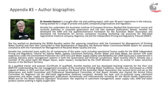 Appendix #3 – Author biographies
Dr Annette Davison is a sought-after risk and auditing expert, with over 30 years’ experience in the industry,
having worked for a range of private and public companies/organisations and regulators.
Annette has undertaken the Australian Institute of Company Directors ‘Applied Risk Governance’ course and
routinely publishes in corporate governance and risk (see example publications below). Annette has
developed the ERM and risk appetite/tolerance framework for the Australian Water Association and
developed risk frameworks for various companies including facilitating risk processes for ASX-listed
regenerative medicine company, Regeneus Ltd and the Independent Pricing and Regulatory Tribunal (IPART).
She has worked on developing the WSAA Aquality system (for assessing compliance with the Framework for Management of Drinking
Water Quality) and then later contracted to lead development of Requality, the National Water Commission/WSAA system for assessing
compliance with the Framework for Management of Recycled Water Quality and Use.
Annette has conducted many audits for all components of the water cycle including operational licence audits for the NSW Independent
Pricing and Regulatory Tribunal for Sydney Water, Sydney Catchment Authority, Hunter Water and State Water, has Section 53V audit
experience under the Environment Protection Act 1970 (Vic) and Water Supply (Safety and Reliability) Act 2008 (QLD) and is experienced in
auditing statutory water management systems in both the Queensland and Victorian jurisdictions. Most recently (2017), Annette was a
member of the panel (with Ms Megan Dyson, water lawyer), handpicked by the Chief Minister’s office, to review 57 water extraction
licences in the Northern Territory.
As a qualified trainer and assessor (Certificate IV qualified), Annette teaches and has developed teaching materials for the then Unit
NWP279 Understanding the risk management principles of the Australian Drinking Water Guidelines. Annette was interviewed as a NSW
Legend of Water in 2011 and from 2015-2017, served on the Board of the Australian Water Association (her second term) and sat on the
Governance and Audit Committee and Professional Development Committee of that Board. Annette also chaired the Animal Ethics
Committee for Regeneus Ltd (an ASX-listed regenerative medicine company). Annette has lead- and co-authored many catchment
assessment and water supply management publications domestically and internationally including for the World Health Organisation,
WSAA and for the Water Industry Operators’ Association. Her expertise in catchment management, water supply risks, ERM and water
product system auditing is highly sought after.
 