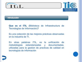 Que es el ITIL (Biblioteca de Infraestructura de
Tecnologías de Información)?

Es una colección de las mejores prácticas observadas
en la industria de TI.

En otras palabras ITIL, es la unificación de
metodologías estandarizadas y documentadas,
utilizadas para la gestion de practicas de calidad en
tecnologías de información
 