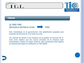  1980-1990
Iniciativa del Reino Unido                    OGC

Esta metodología es la aproximación más globalmente aceptada para
la gestión de servicios de TI en todo el mundo

ITIL además de alinear a una empresa con la gestión de servicios de TI,
tiene como objetivo que los nuevos procesos de la empresa sean
monitoreados y logren la mejora continua, pero ciertamente este objetivo
es requisito para lograr la certificación en ISO 20000.
 