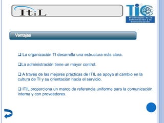  La organización TI desarrolla una estructura más clara.

La administración tiene un mayor control.

 A través de las mejores prácticas de ITIL se apoya al cambio en la
cultura de TI y su orientación hacia el servicio.

 ITIL proporciona un marco de referencia uniforme para la comunicación
interna y con proveedores.
 