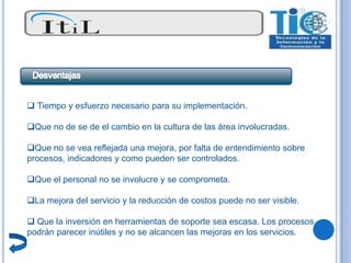  Tiempo y esfuerzo necesario para su implementación.

Que no de se de el cambio en la cultura de las área involucradas.

Que no se vea reflejada una mejora, por falta de entendimiento sobre
procesos, indicadores y como pueden ser controlados.

Que el personal no se involucre y se comprometa.

La mejora del servicio y la reducción de costos puede no ser visible.

 Que la inversión en herramientas de soporte sea escasa. Los procesos
podrán parecer inútiles y no se alcancen las mejoras en los servicios.
 