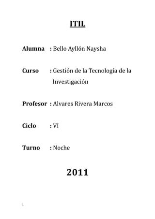 ITIL

Alumna : Bello Ayllón Naysha


Curso    : Gestión de la Tecnología de la
          Investigación


Profesor : Alvares Rivera Marcos


Ciclo    : VI


Turno    : Noche



                2011


1
 