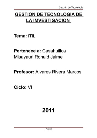 Gestión de Tecnología

GESTION DE TECNOLOGIA DE
    LA IMVESTIGACION


Tema: ITIL


Pertenece a: Casahuillca
Misayauri Ronald Jaime


Profesor: Alvares Rivera Marcos


Ciclo: VI




             2011

              Página 1
 