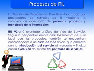 Procesos de ITIL La Gestión de Servicios de TI es llevada a cabo por proveedores de servicios de TI mediante la combinación adecuada de  personas ,  procesos  y  tecnología de la información . ITIL V3  está orientado al Ciclo de Vida del Servicio. Según la perspectiva empresarial, los servicios de TI, al igual que los productos, también se encuentran condicionados a un  ciclo de vida  típico, que empieza con la  introducción del servicio  al mercado y finaliza con la  exclusión  del mismo  del portafolio de servicios. 