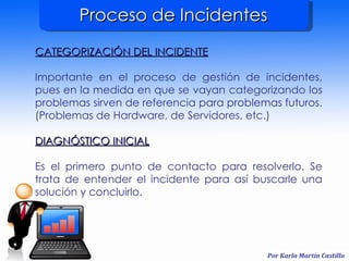 Proceso de Incidentes CATEGORIZACIÓN DEL INCIDENTE Importante en el proceso de gestión de incidentes, pues en la medida en que se vayan categorizando los problemas sirven de referencia para problemas futuros. (Problemas de Hardware, de Servidores, etc.) DIAGNÓSTICO INICIAL Es el primero punto de contacto para resolverlo. Se trata de entender el incidente para así buscarle una solución y concluirlo. 