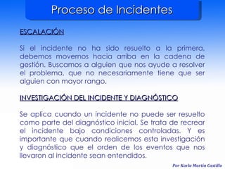 Proceso de Incidentes ESCALACIÓN Si el incidente no ha sido resuelto a la primera, debemos movernos hacia arriba en la cadena de gestión. Buscamos a alguien que nos ayude a resolver el problema, que no necesariamente tiene que ser alguien con mayor rango. INVESTIGACIÓN DEL INCIDENTE Y DIAGNÓSTICO Se aplica cuando un incidente no puede ser resuelto como parte del diagnóstico inicial. Se trata de recrear el incidente bajo condiciones controladas. Y es importante que cuando realicemos esta investigación y diagnóstico que el orden de los eventos que nos llevaron al incidente sean entendidos. 