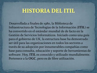 Desarrollada a finales de 1980, la Biblioteca de
Infraestructura de Tecnologías de la Información (ITIL) se
ha convertido en el estándar mundial de de facto en la
Gestión de Servicios Informáticos. Iniciado como una guía
para el gobierno de UK, la estructura base ha demostrado
ser útil para las organizaciones en todos los sectores a
través de su adopción por innumerables compañías como
base para consulta, educación y soporte de herramientas de
software. Hoy, ITIL es conocido y utilizado mundialmente.
Pertenece a la OGC, pero es de libre utilización.
 