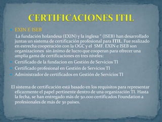CERTIFICACIONES ITIL
 EXIN E ISEB
   La fundación holandesa (EXIN) y la inglesa “ (ISEB) han desarrollado
  juntas un sistema de certificación profesional para ITIL. Fue realizado
  en estrecha cooperación con la OGC y el SMF. EXIN e ISEB son
  organizaciones sin ánimo de lucro que cooperan para ofrecer una
  amplia gama de certificaciones en tres niveles:
 Certificado de la fundacion en Gestión de Servicios TI
 Certificado profesional en Gestión de Servicios TI
 Administrador de certificados en Gestión de Servicios TI


El sistema de certificación está basado en los requisitos para representar
  eficazmente el papel pertinente dentro de una organización TI. Hasta
  la fecha, se han entregado más de 50.000 certificados Foundation a
  profesionales de más de 30 países.
 