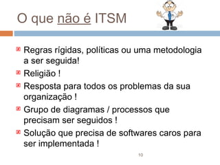 O que não é ITSM

   Regras rígidas, políticas ou uma metodologia
    a ser seguida!
   Religião !
   Resposta para todos os problemas da sua
    organização !
   Grupo de diagramas / processos que
    precisam ser seguidos !
   Solução que precisa de softwares caros para
    ser implementada !
                                10
 