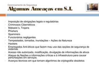 Gerenciamento de Segurança

    Algumas Ameaças em S.I.

•   Imposição de obrigações legais e regulatórias
•   Criminosos Cibernéticos
•   Malware´s, Trojans
•   Phishers
•   Spammers
•   Funcionários negligentes
•   Tempestades, tornados, inundações – Ações da Natureza
•   Hackers
•   Empregados Anti-éticos que fazem mau uso das opções de segurança de
    sistemas
•   Acesso não autorizado, modificação, divulgação de informações de ativos
•   Ataque de Nações a informações críticas e à infraestrutura para causar
    perturbações em serviços.
•   Avanços técnicos em que tornam algoritmos de criptografia obsoletos
 