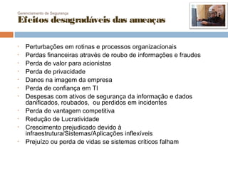 Gerenciamento de Segurança

Efeitos desagradáveis das ameaças

•   Perturbações em rotinas e processos organizacionais
•   Perdas financeiras através de roubo de informações e fraudes
•   Perda de valor para acionistas
•   Perda de privacidade
•   Danos na imagem da empresa
•   Perda de confiança em TI
•   Despesas com ativos de segurança da informação e dados
    danificados, roubados, ou perdidos em incidentes
•   Perda de vantagem competitiva
•   Redução de Lucratividade
•   Crescimento prejudicado devido à
    infraestrutura/Sistemas/Aplicações inflexíveis
•   Prejuízo ou perda de vidas se sistemas críticos falham
 
